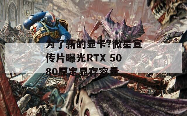 为了新的显卡?微星宣传片曝光RTX 5080原定显存容量