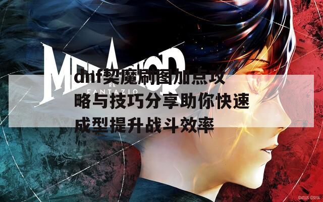 dnf契魔刷图加点攻略与技巧分享助你快速成型提升战斗效率