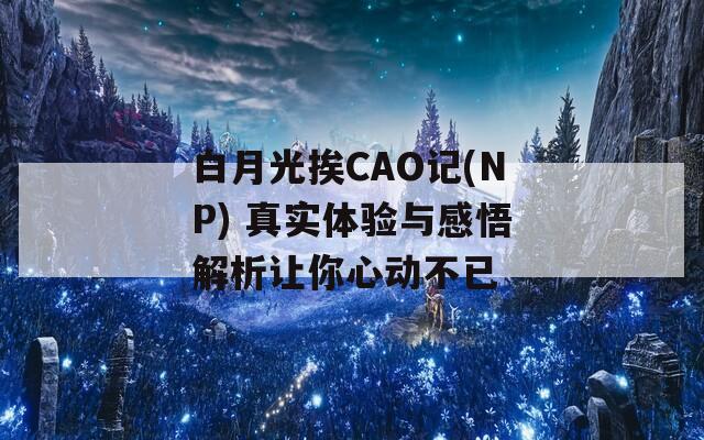 白月光挨CAO记(NP) 真实体验与感悟解析让你心动不已