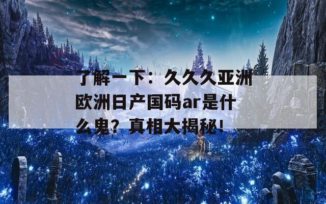 了解一下：久久久亚洲欧洲日产国码ar是什么鬼？真相大揭秘！