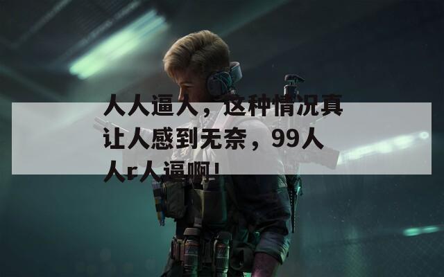 人人逼人，这种情况真让人感到无奈，99人人r人逼啊！