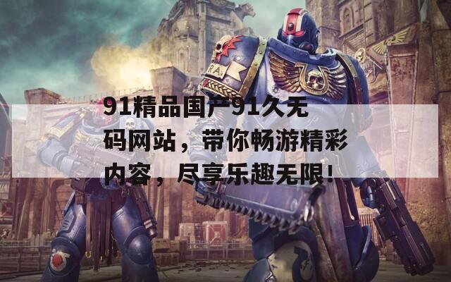 91精品国产91久无码网站，带你畅游精彩内容，尽享乐趣无限！