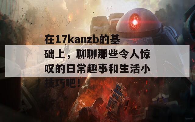 在17kanzb的基础上，聊聊那些令人惊叹的日常趣事和生活小技巧吧！