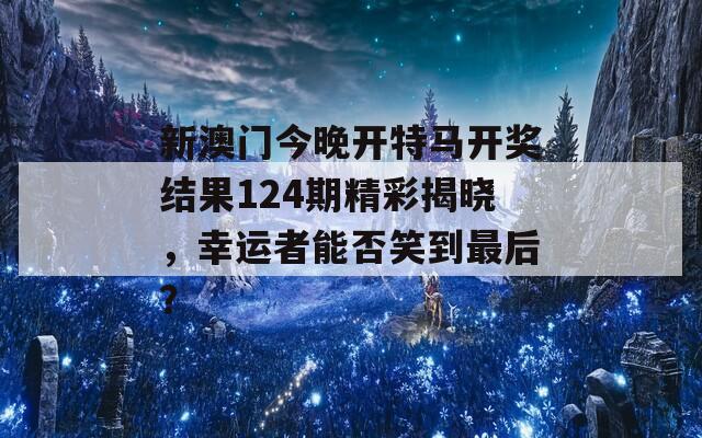 新澳门今晚开特马开奖结果124期精彩揭晓，幸运者能否笑到最后？