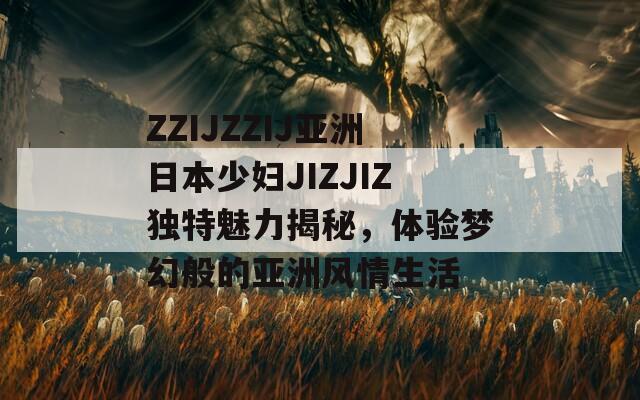 ZZIJZZIJ亚洲日本少妇JIZJIZ独特魅力揭秘，体验梦幻般的亚洲风情生活