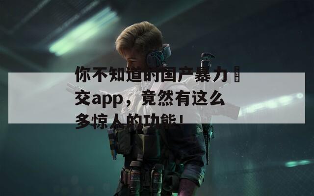 你不知道的国产暴力挙交app，竟然有这么多惊人的功能！