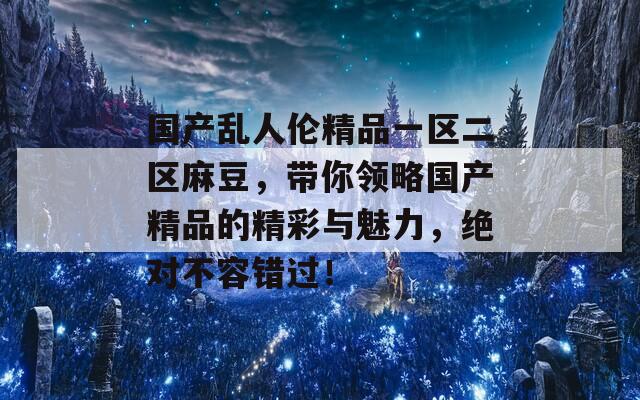 国产乱人伦精品一区二区麻豆，带你领略国产精品的精彩与魅力，绝对不容错过！