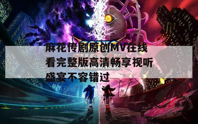 麻花传剧原创MV在线看完整版高清畅享视听盛宴不容错过