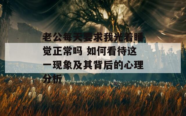 老公每天要求我光着睡觉正常吗 如何看待这一现象及其背后的心理分析