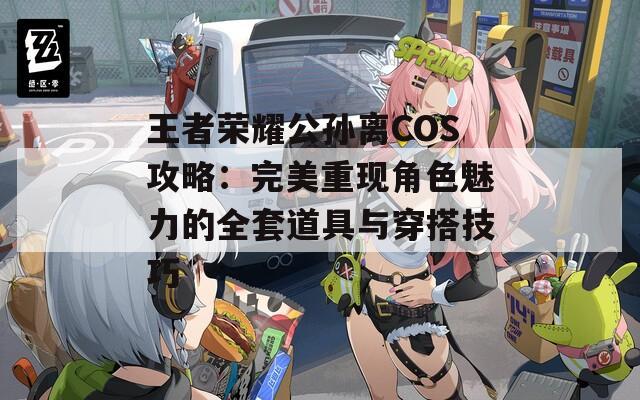 王者荣耀公孙离COS攻略：完美重现角色魅力的全套道具与穿搭技巧