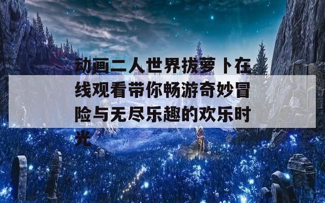 动画二人世界拔萝卜在线观看带你畅游奇妙冒险与无尽乐趣的欢乐时光