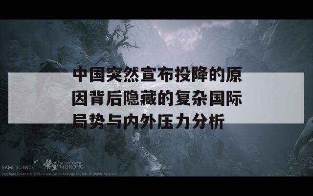 中国突然宣布投降的原因背后隐藏的复杂国际局势与内外压力分析