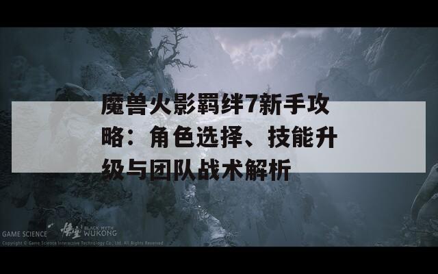 魔兽火影羁绊7新手攻略：角色选择、技能升级与团队战术解析