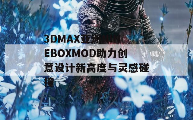 3DMAX亚洲NINEBOXMOD助力创意设计新高度与灵感碰撞