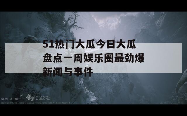 51热门大瓜今日大瓜盘点一周娱乐圈最劲爆新闻与事件