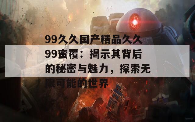 99久久国产精品久久99蜜覆：揭示其背后的秘密与魅力，探索无限可能的世界