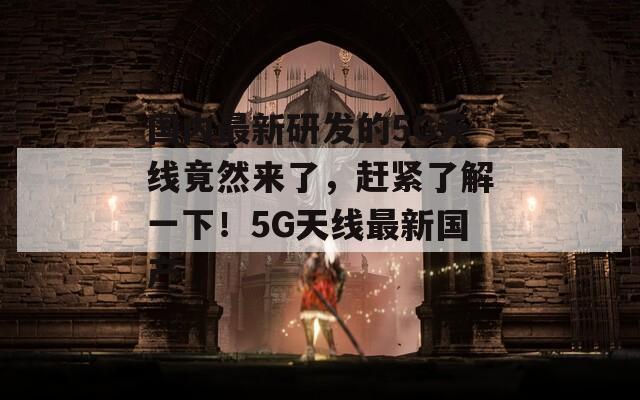 国内最新研发的5G天线竟然来了，赶紧了解一下！5G天线最新国产