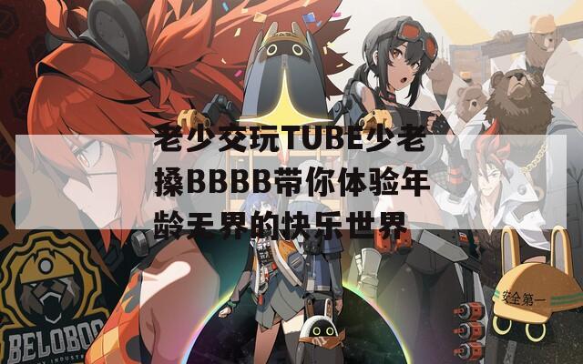 老少交玩TUBE少老搡BBBB带你体验年龄无界的快乐世界