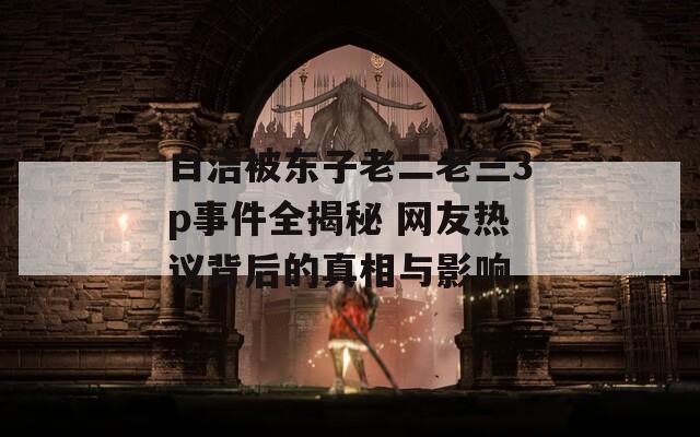 白洁被东子老二老三3p事件全揭秘 网友热议背后的真相与影响