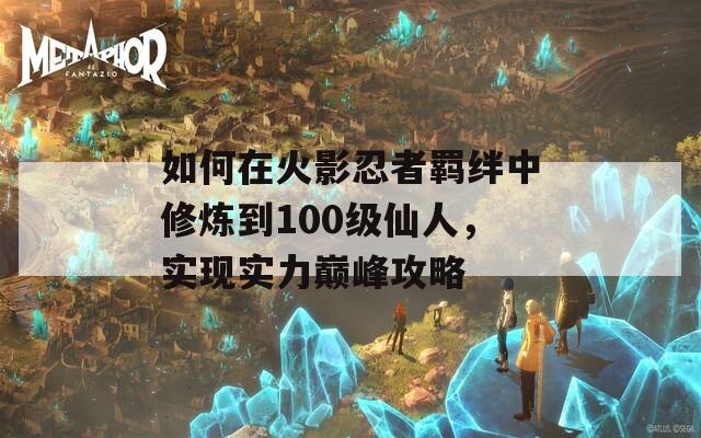 如何在火影忍者羁绊中修炼到100级仙人，实现实力巅峰攻略