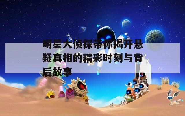 明星大侦探带你揭开悬疑真相的精彩时刻与背后故事