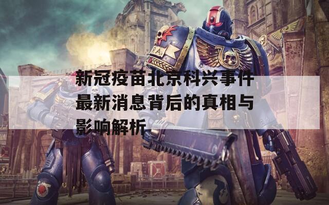 新冠疫苗北京科兴事件最新消息背后的真相与影响解析