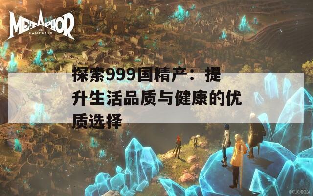 探索999国精产：提升生活品质与健康的优质选择