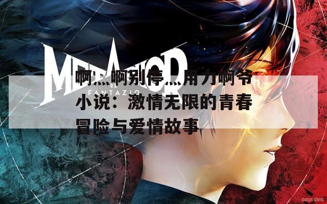 啊灬啊别停灬用力啊爷小说：激情无限的青春冒险与爱情故事