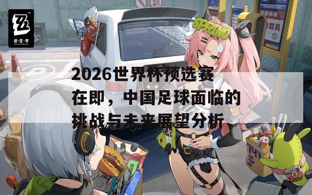 2026世界杯预选赛在即，中国足球面临的挑战与未来展望分析