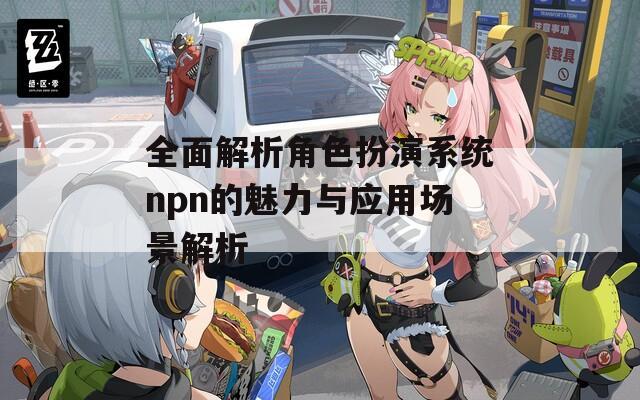 全面解析角色扮演系统npn的魅力与应用场景解析