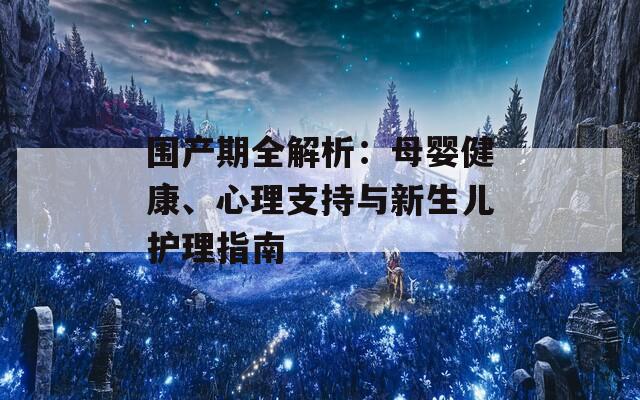 围产期全解析：母婴健康、心理支持与新生儿护理指南