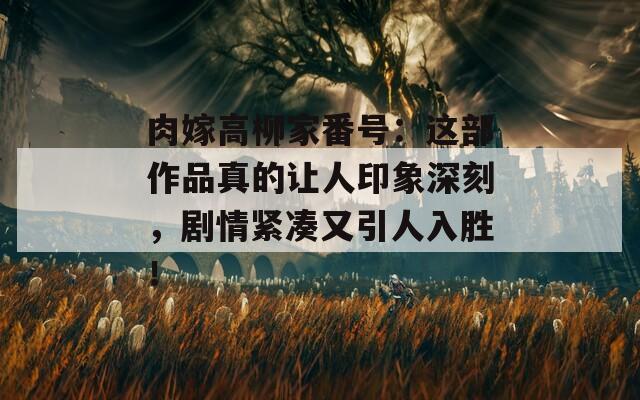 肉嫁高柳家番号：这部作品真的让人印象深刻，剧情紧凑又引人入胜！