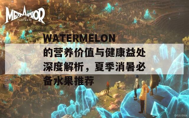 WATERMELON的营养价值与健康益处深度解析，夏季消暑必备水果推荐