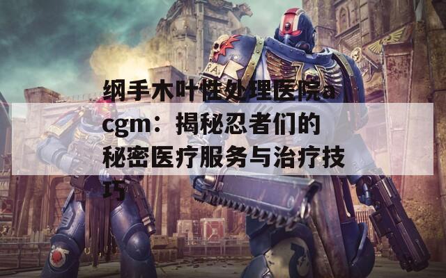 纲手木叶性处理医院acgm：揭秘忍者们的秘密医疗服务与治疗技巧