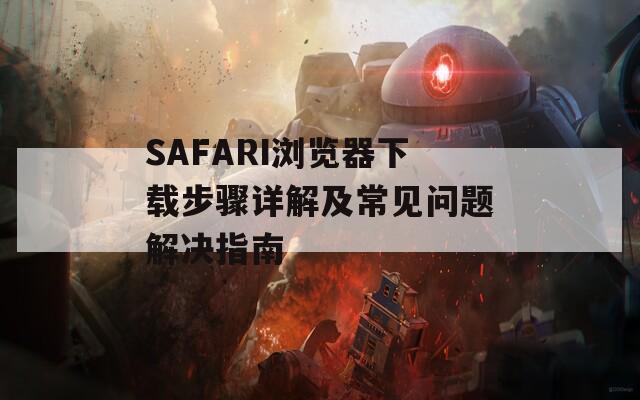 SAFARI浏览器下载步骤详解及常见问题解决指南