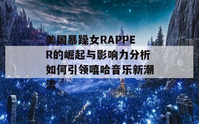 美国暴躁女RAPPER的崛起与影响力分析如何引领嘻哈音乐新潮流