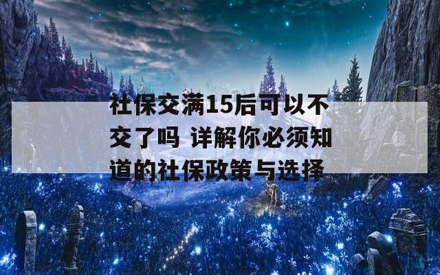 社保交满15后可以不交了吗 详解你必须知道的社保政策与选择