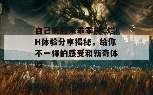 自己撅起来乖乖挨C烂H体验分享揭秘，给你不一样的感受和新奇体验