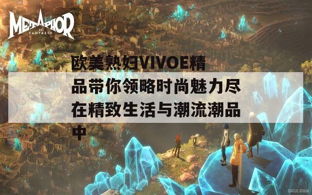 欧美熟妇VIVOE精品带你领略时尚魅力尽在精致生活与潮流潮品中