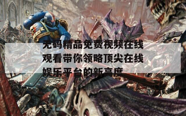 无码精品免费视频在线观看带你领略顶尖在线娱乐平台的新高度