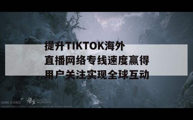 提升TIKTOK海外直播网络专线速度赢得用户关注实现全球互动