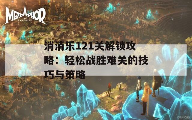 消消乐121关解锁攻略：轻松战胜难关的技巧与策略