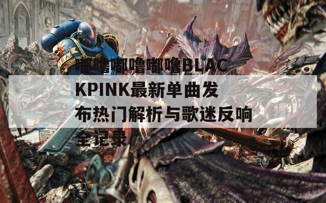 嘟噜嘟噜嘟噜BLACKPINK最新单曲发布热门解析与歌迷反响全记录