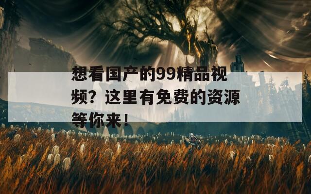 想看国产的99精品视频？这里有免费的资源等你来！