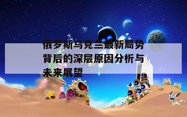 俄罗斯乌克兰最新局势背后的深层原因分析与未来展望