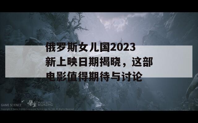 俄罗斯女儿国2023新上映日期揭晓，这部电影值得期待与讨论