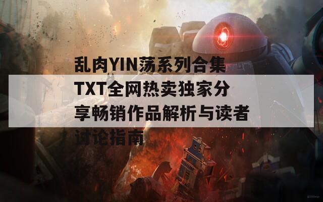 乱肉YIN荡系列合集TXT全网热卖独家分享畅销作品解析与读者讨论指南