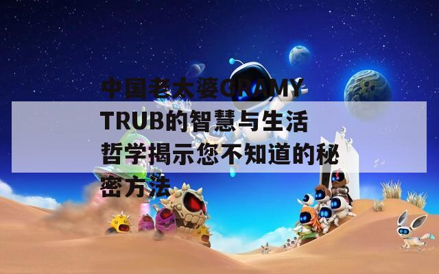 中国老太婆GRAMYTRUB的智慧与生活哲学揭示您不知道的秘密方法