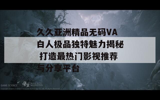 久久亚洲精品无码VA白人极品独特魅力揭秘 打造最热门影视推荐与分享平台