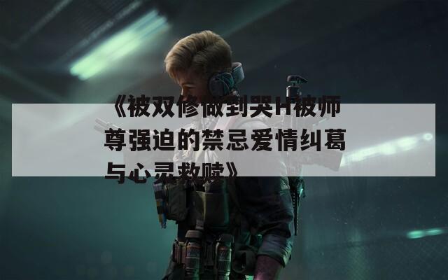 《被双修做到哭H被师尊强迫的禁忌爱情纠葛与心灵救赎》